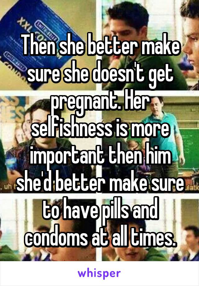 Then she better make sure she doesn't get pregnant. Her selfishness is more important then him she'd better make sure to have pills and condoms at all times.