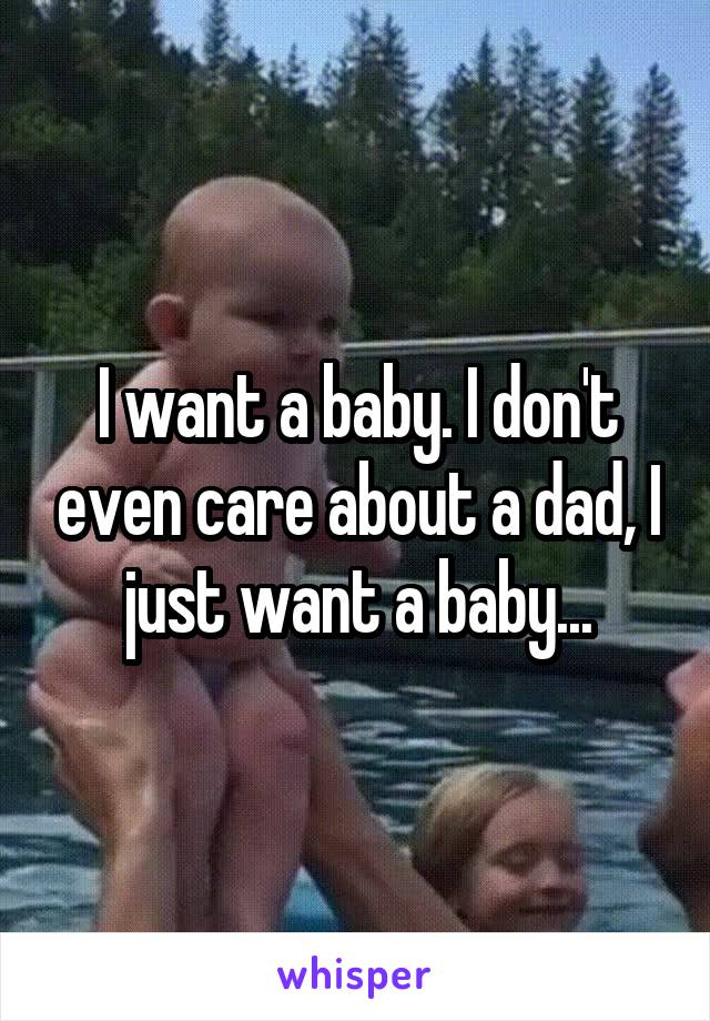 I want a baby. I don't even care about a dad, I just want a baby...