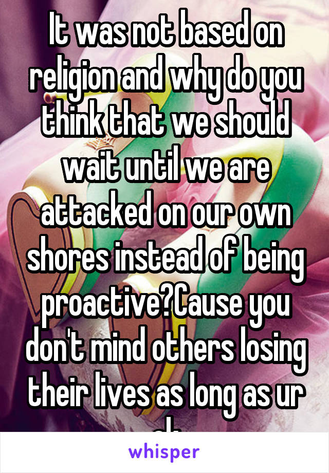 It was not based on religion and why do you think that we should wait until we are attacked on our own shores instead of being proactive?Cause you don't mind others losing their lives as long as ur ok