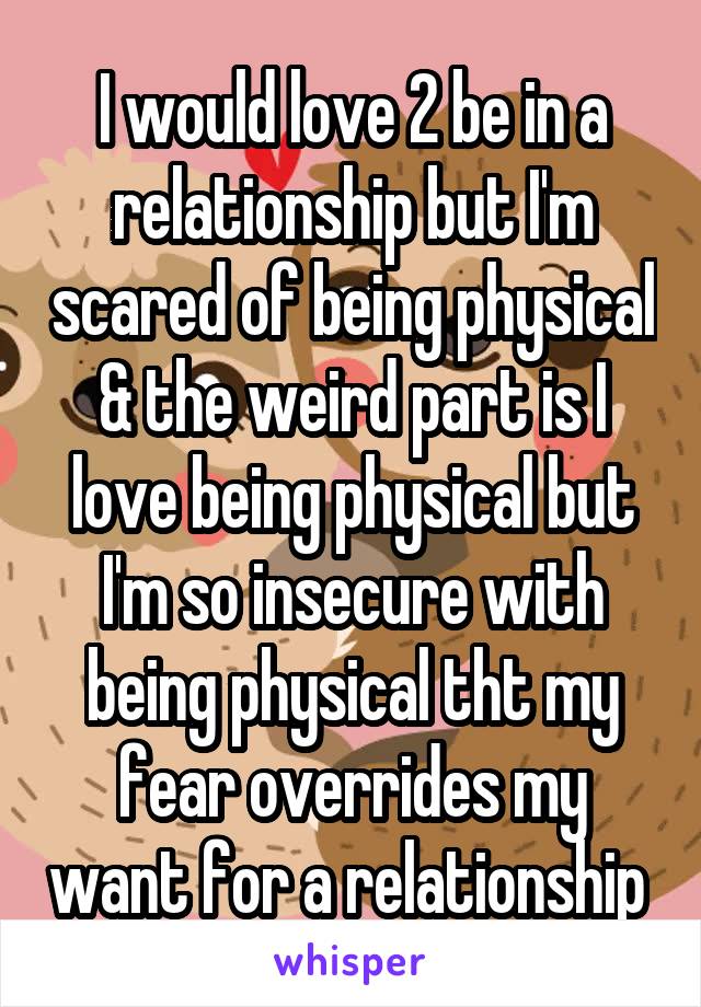 I would love 2 be in a relationship but I'm scared of being physical & the weird part is I love being physical but I'm so insecure with being physical tht my fear overrides my want for a relationship 