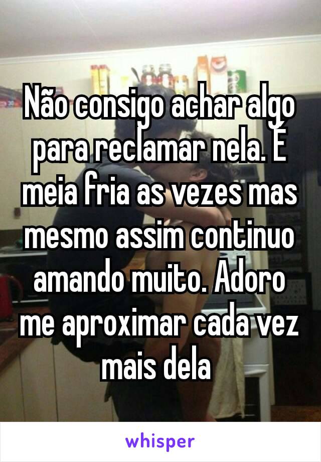 Não consigo achar algo para reclamar nela. É meia fria as vezes mas mesmo assim continuo amando muito. Adoro me aproximar cada vez mais dela 