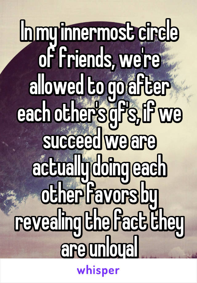 In my innermost circle of friends, we're allowed to go after each other's gf's, if we succeed we are actually doing each other favors by revealing the fact they are unloyal