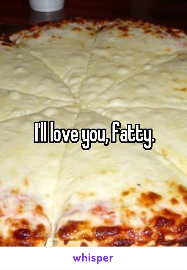 I'll love you, fatty.