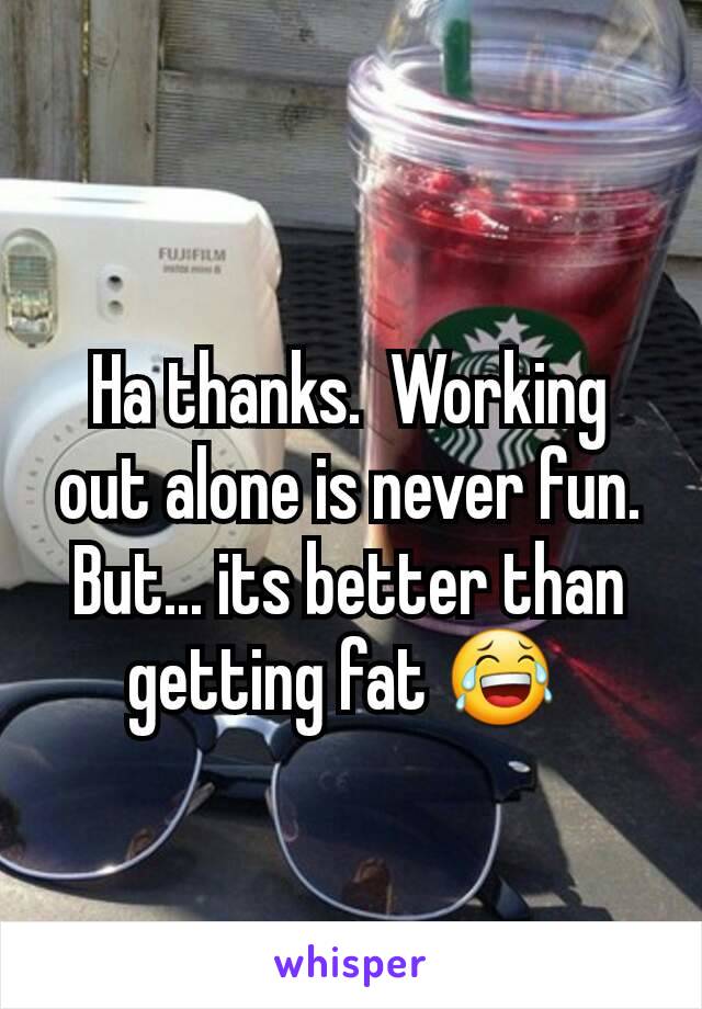 Ha thanks.  Working out alone is never fun. But... its better than getting fat 😂 