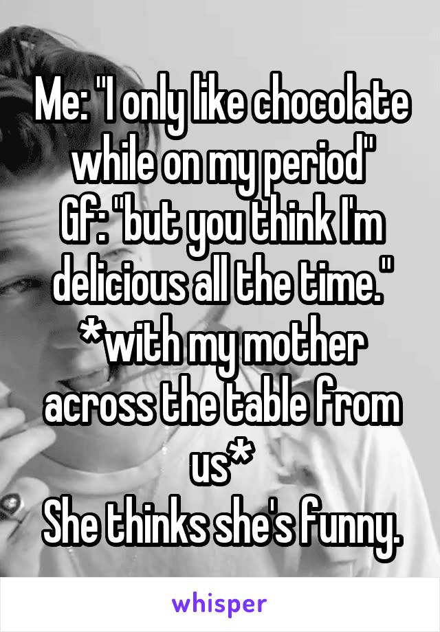 Me: "I only like chocolate while on my period"
Gf: "but you think I'm delicious all the time."
*with my mother across the table from us*
She thinks she's funny.