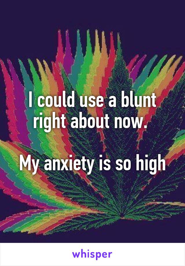 I could use a blunt right about now. 

My anxiety is so high