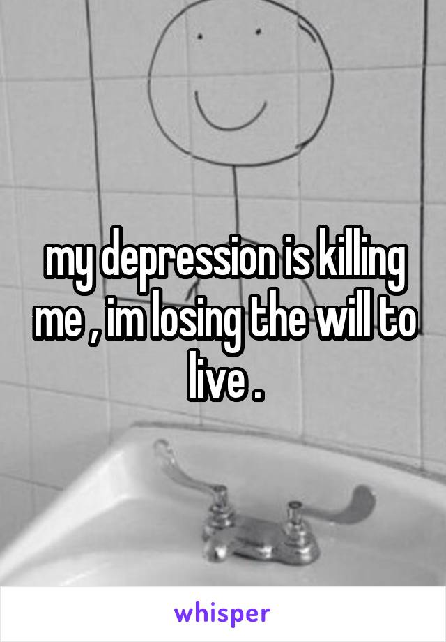 my depression is killing me , im losing the will to live .