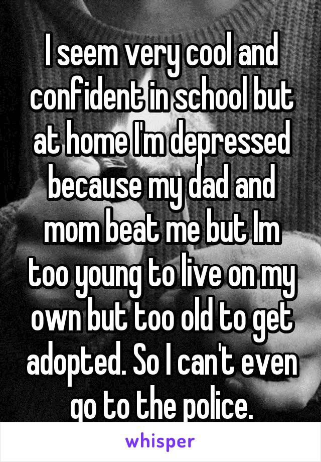 I seem very cool and confident in school but at home I'm depressed because my dad and mom beat me but Im too young to live on my own but too old to get adopted. So I can't even go to the police.