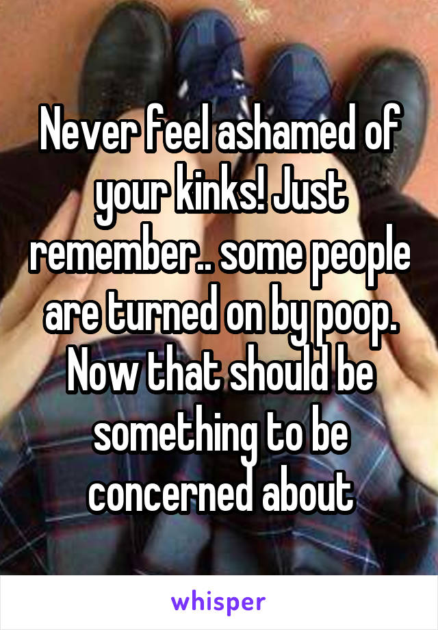 Never feel ashamed of your kinks! Just remember.. some people are turned on by poop. Now that should be something to be concerned about