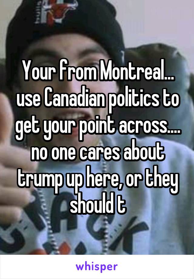 Your from Montreal... use Canadian politics to get your point across.... no one cares about trump up here, or they should t