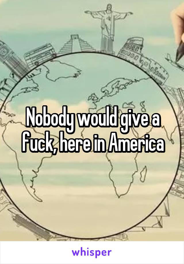 Nobody would give a fuck, here in America