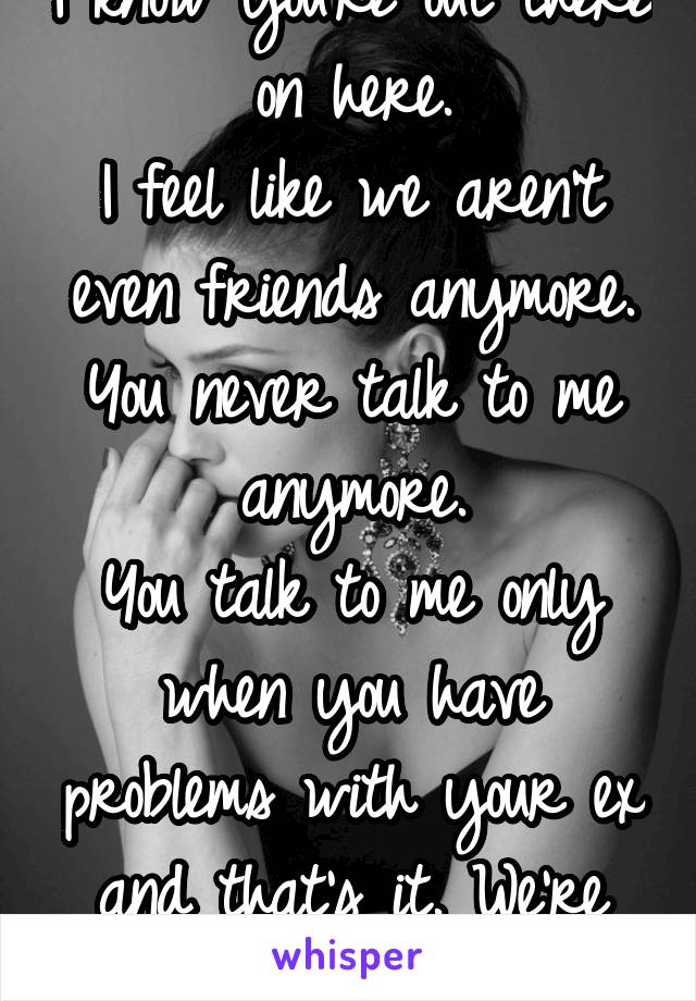 I know you're out there on here.
I feel like we aren't even friends anymore.
You never talk to me anymore.
You talk to me only when you have problems with your ex and that's it. We're not close.