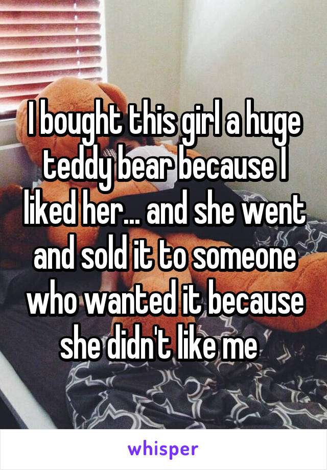 I bought this girl a huge teddy bear because I liked her... and she went and sold it to someone who wanted it because she didn't like me  