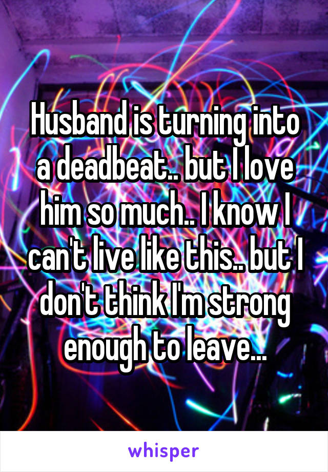 Husband is turning into a deadbeat.. but I love him so much.. I know I can't live like this.. but I don't think I'm strong enough to leave...