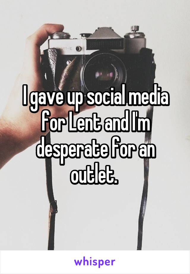 I gave up social media for Lent and I'm desperate for an outlet. 