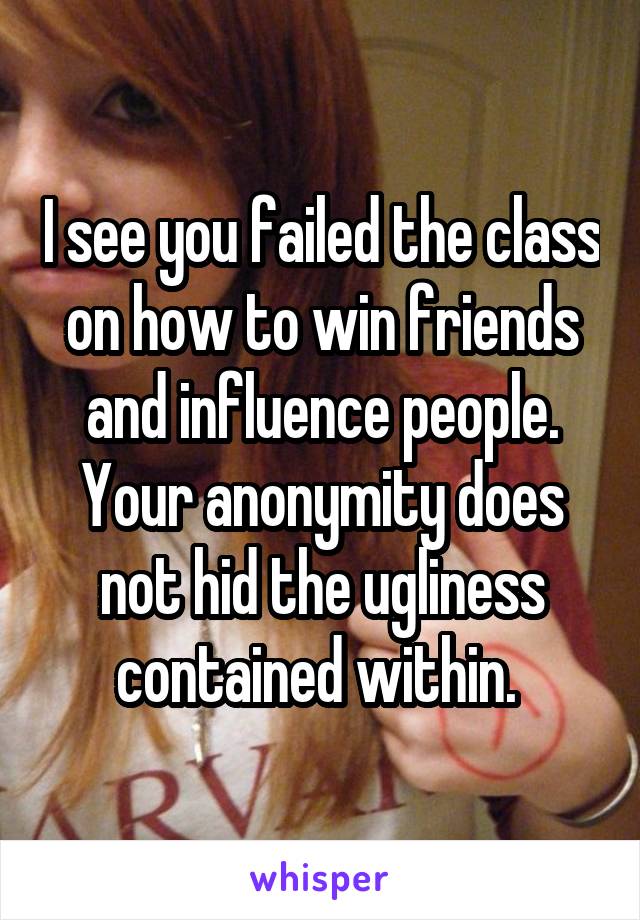 I see you failed the class on how to win friends and influence people. Your anonymity does not hid the ugliness contained within. 