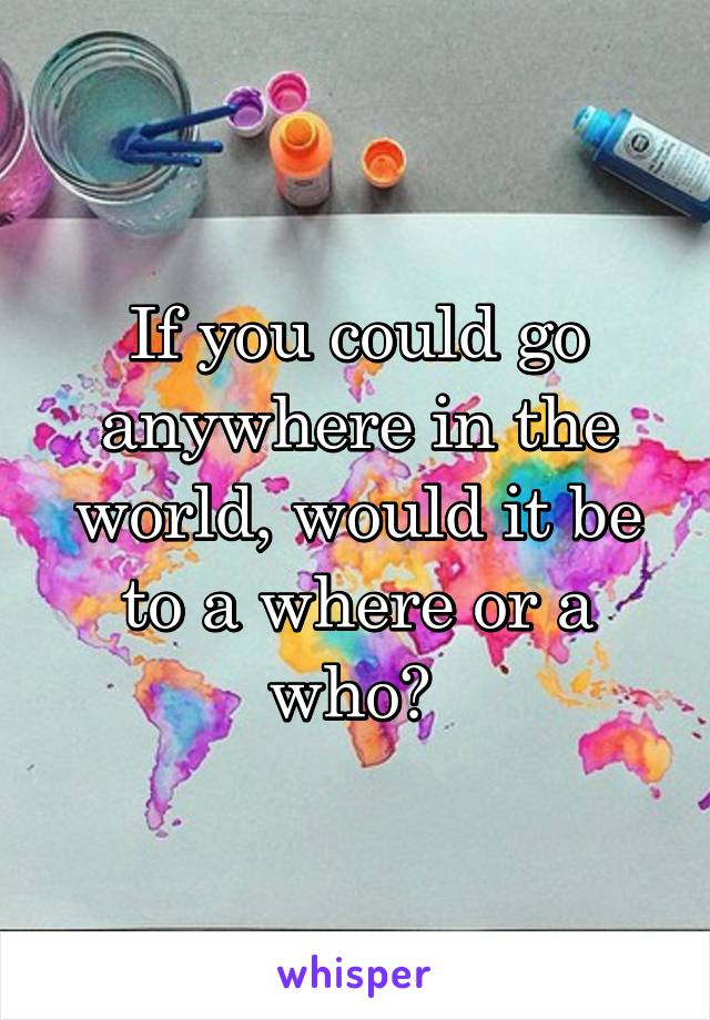 If you could go anywhere in the world, would it be to a where or a who? 