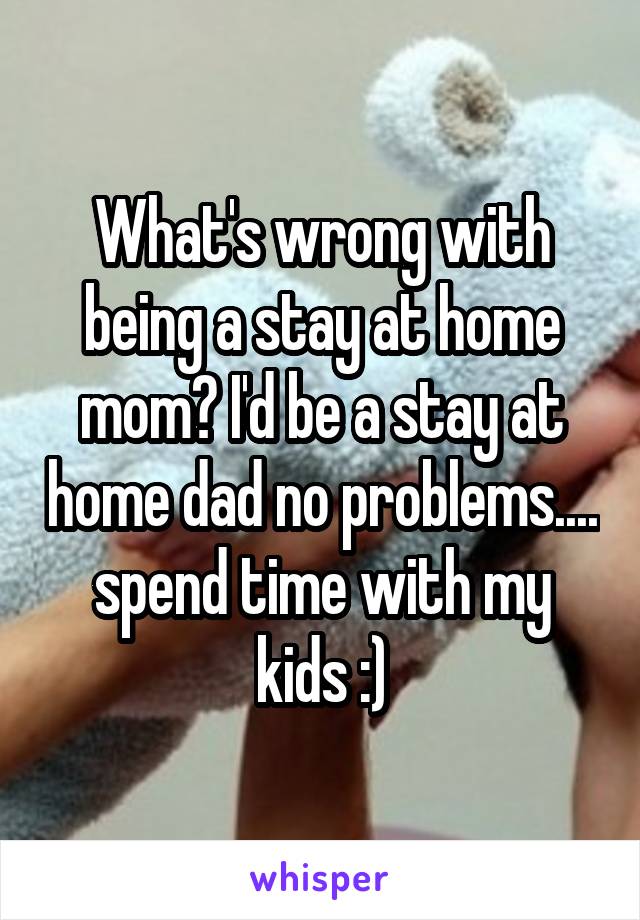 What's wrong with being a stay at home mom? I'd be a stay at home dad no problems.... spend time with my kids :)