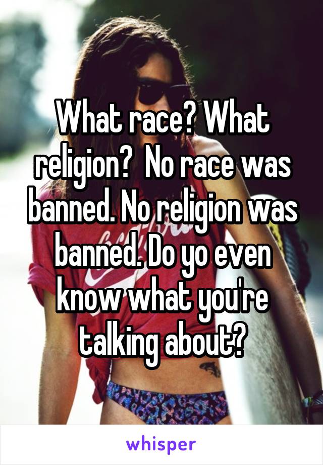 What race? What religion?  No race was banned. No religion was banned. Do yo even know what you're talking about?