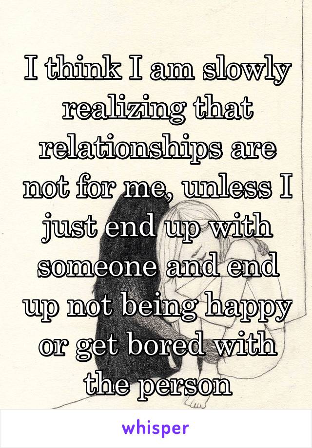 I think I am slowly realizing that relationships are not for me, unless I just end up with someone and end up not being happy or get bored with the person