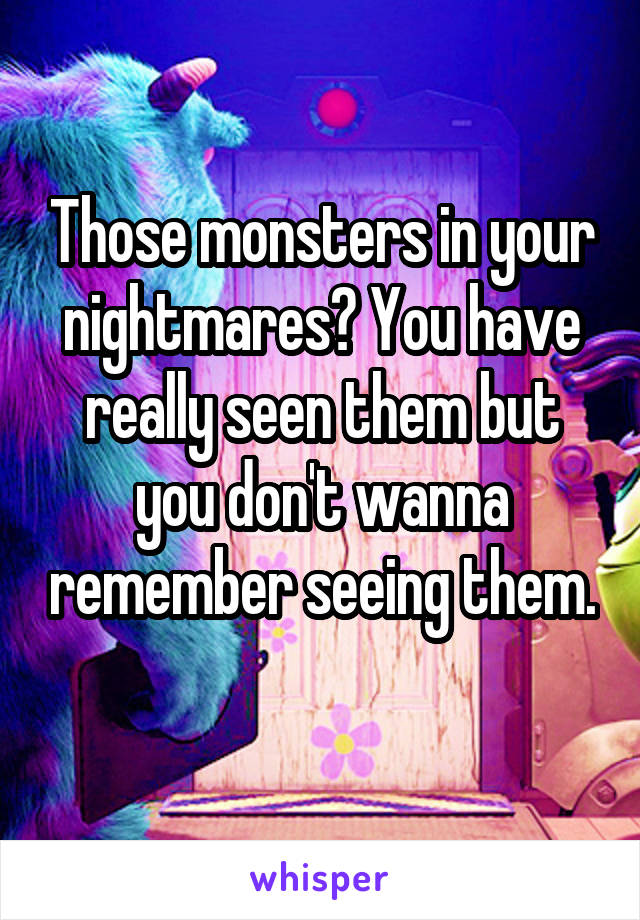 Those monsters in your nightmares? You have really seen them but you don't wanna remember seeing them.
