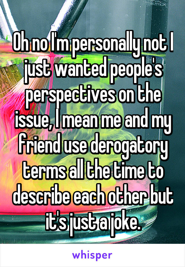 Oh no I'm personally not I just wanted people's perspectives on the issue, I mean me and my friend use derogatory terms all the time to describe each other but it's just a joke.