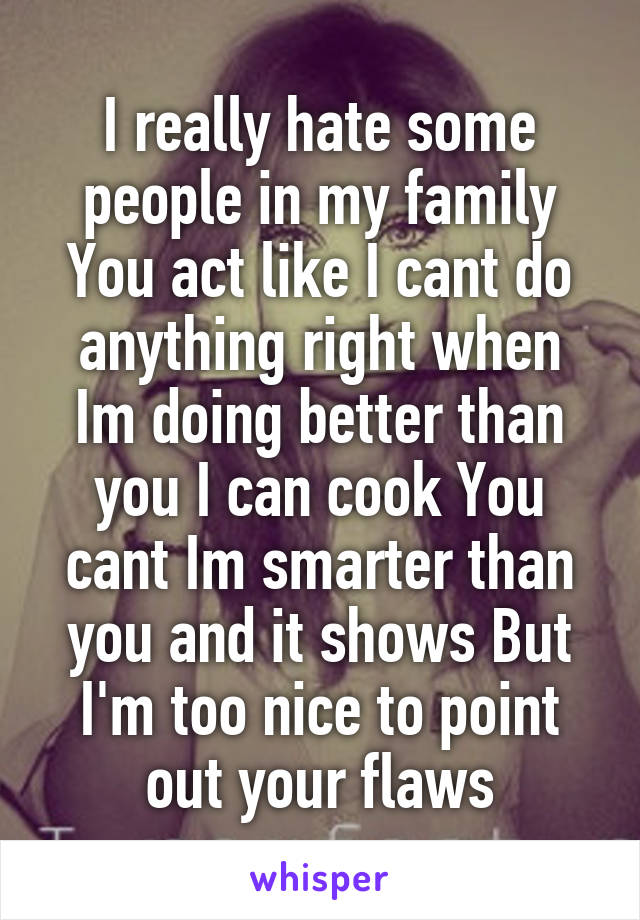 I really hate some people in my family You act like I cant do anything right when Im doing better than you I can cook You cant Im smarter than you and it shows But I'm too nice to point out your flaws