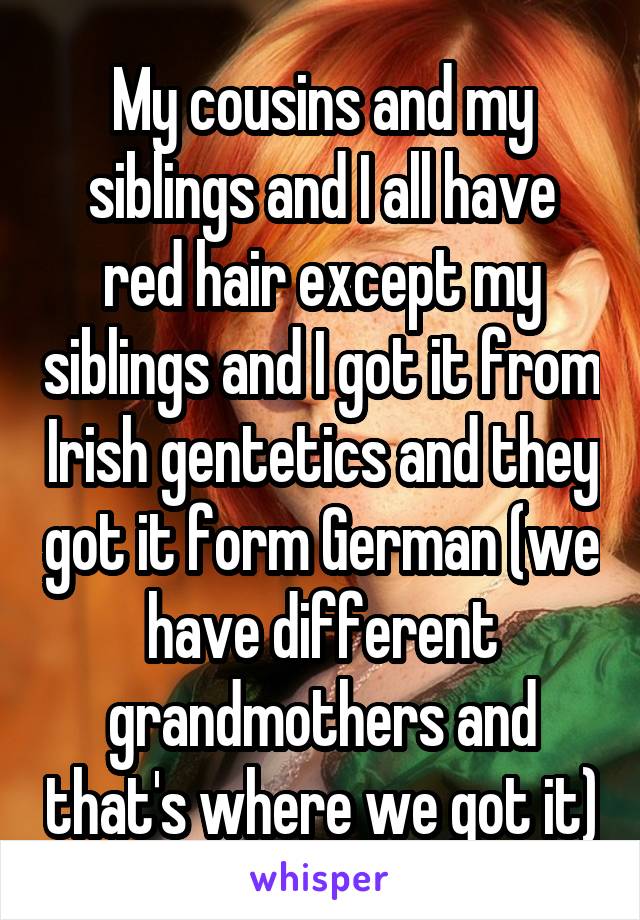 My cousins and my siblings and I all have red hair except my siblings and I got it from Irish gentetics and they got it form German (we have different grandmothers and that's where we got it)