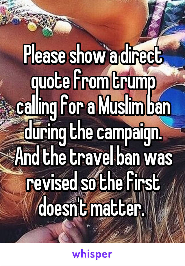 Please show a direct quote from trump calling for a Muslim ban during the campaign. And the travel ban was revised so the first doesn't matter. 