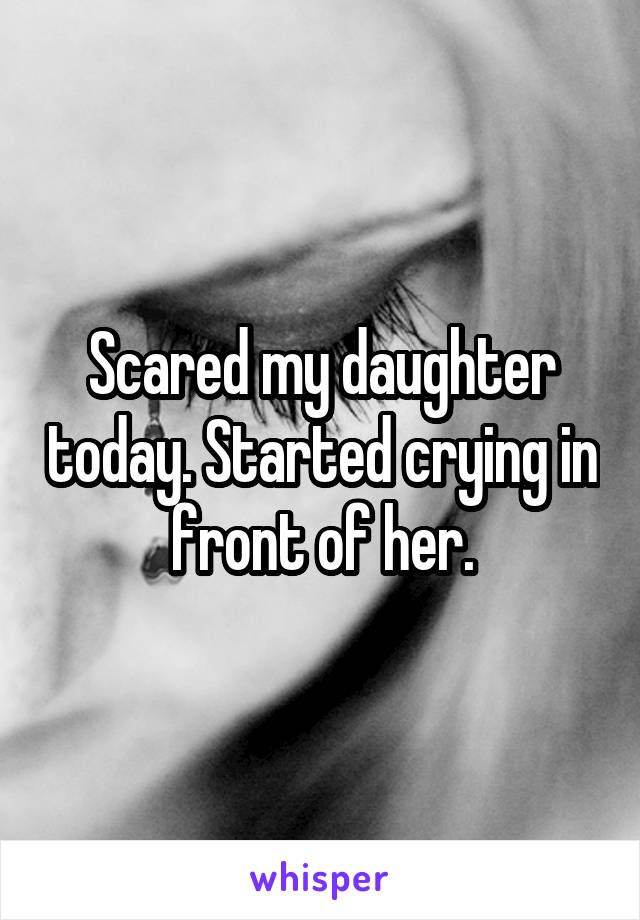 Scared my daughter today. Started crying in front of her.