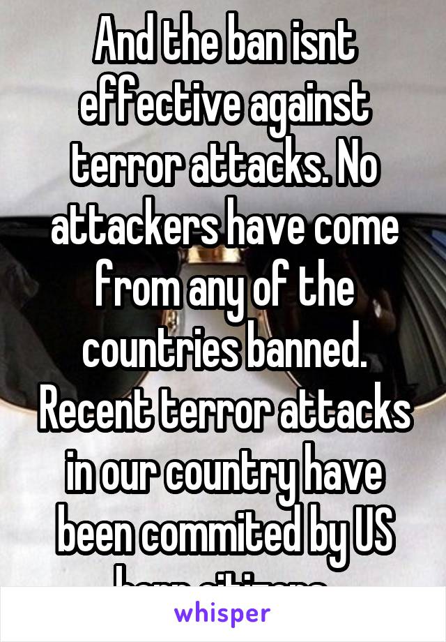 And the ban isnt effective against terror attacks. No attackers have come from any of the countries banned. Recent terror attacks in our country have been commited by US born citizens 