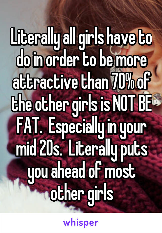 Literally all girls have to do in order to be more attractive than 70% of the other girls is NOT BE FAT.  Especially in your mid 20s.  Literally puts you ahead of most other girls