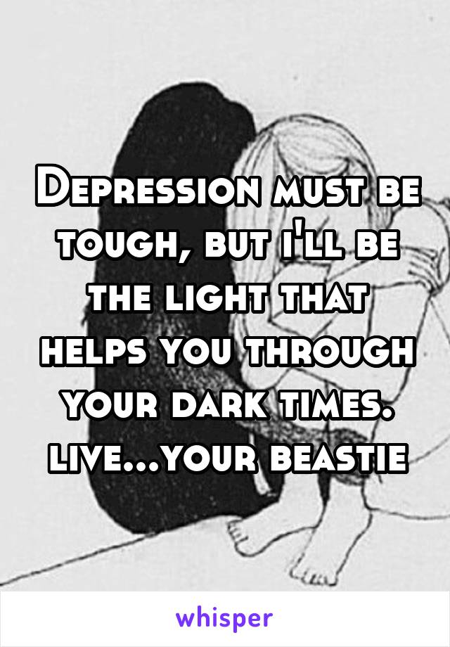 Depression must be tough, but i'll be the light that helps you through your dark times. live...your beastie