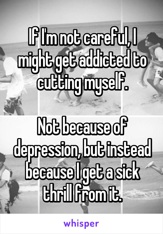 If I'm not careful, I might get addicted to cutting myself.

Not because of depression, but instead because I get a sick thrill from it.