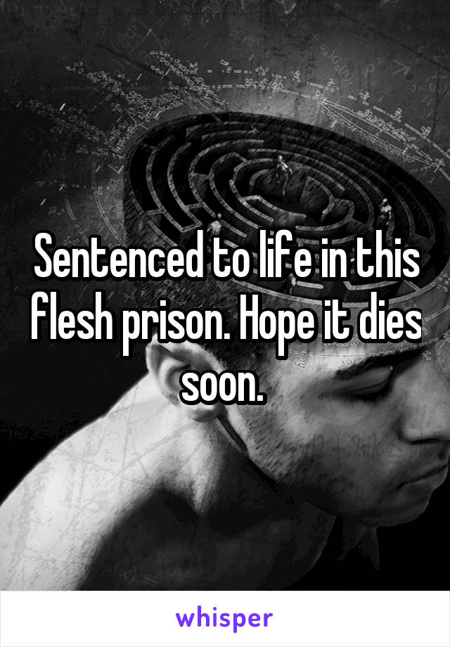 Sentenced to life in this flesh prison. Hope it dies soon. 