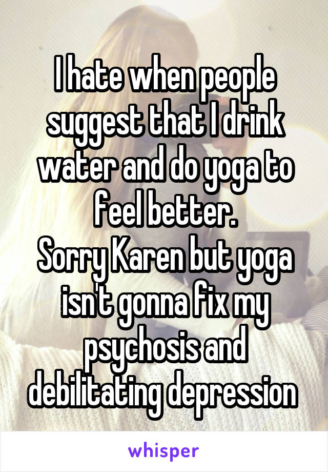 I hate when people suggest that I drink water and do yoga to feel better.
Sorry Karen but yoga isn't gonna fix my psychosis and debilitating depression 