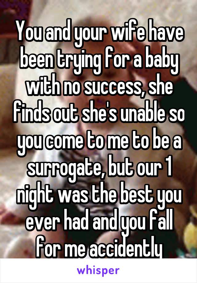 You and your wife have been trying for a baby with no success, she finds out she's unable so you come to me to be a surrogate, but our 1 night was the best you ever had and you fall for me accidently