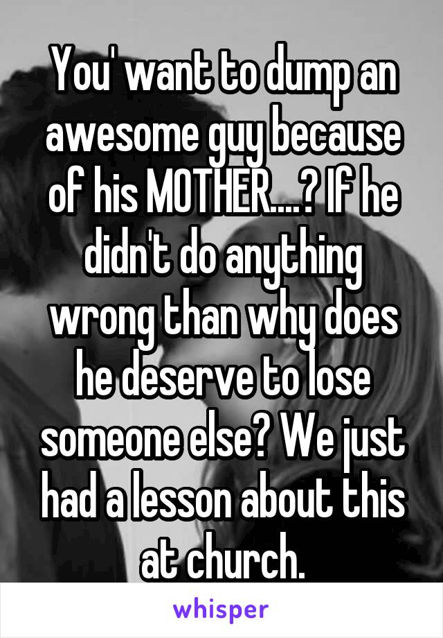 You' want to dump an awesome guy because of his MOTHER....? If he didn't do anything wrong than why does he deserve to lose someone else? We just had a lesson about this at church.