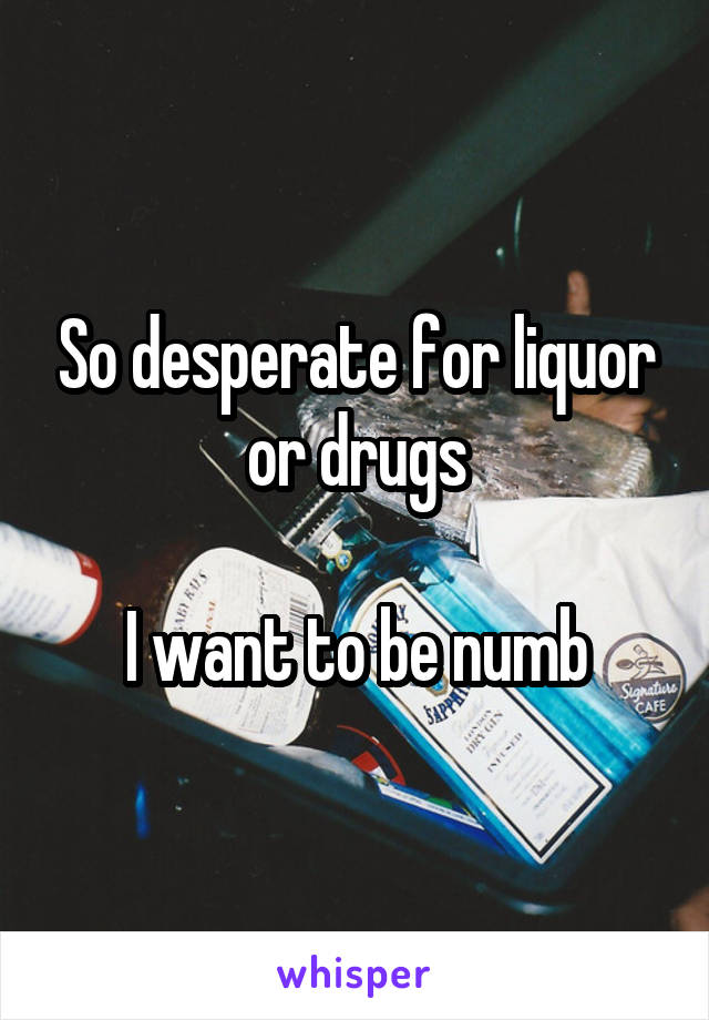 So desperate for liquor or drugs

I want to be numb