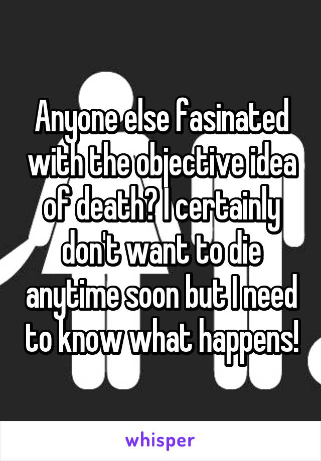 Anyone else fasinated with the objective idea of death? I certainly don't want to die anytime soon but I need to know what happens!