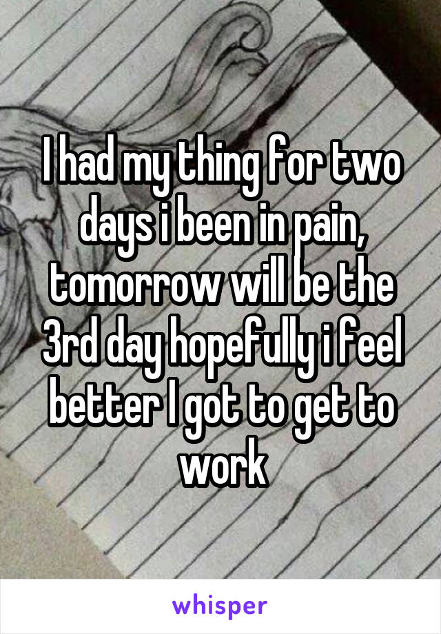 I had my thing for two days i been in pain, tomorrow will be the 3rd day hopefully i feel better I got to get to work