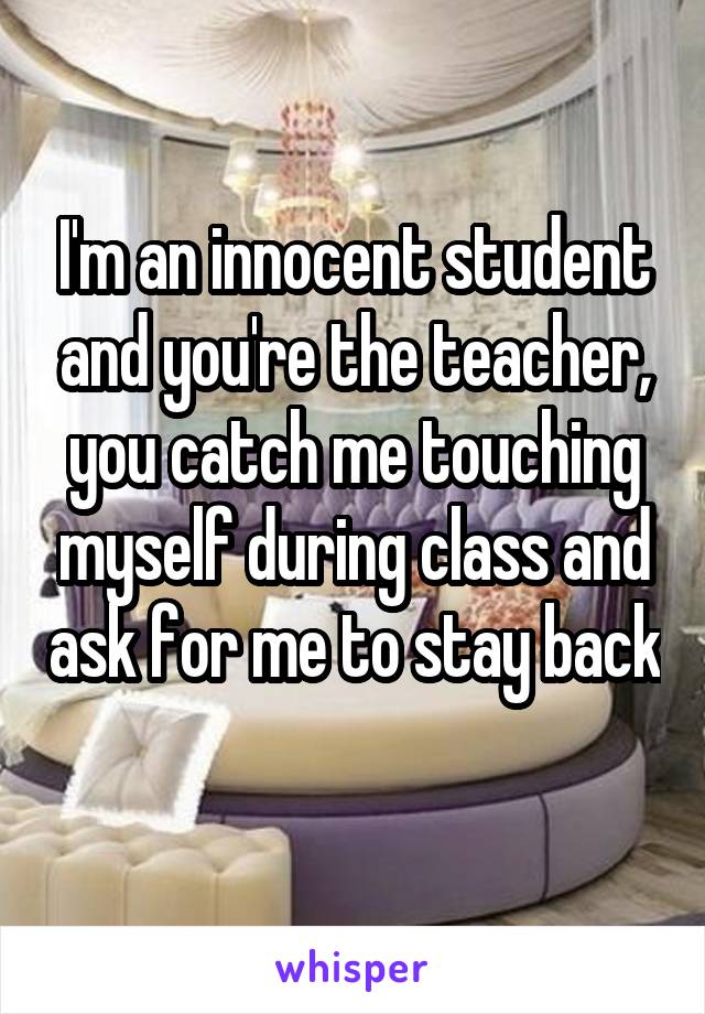 I'm an innocent student and you're the teacher, you catch me touching myself during class and ask for me to stay back 