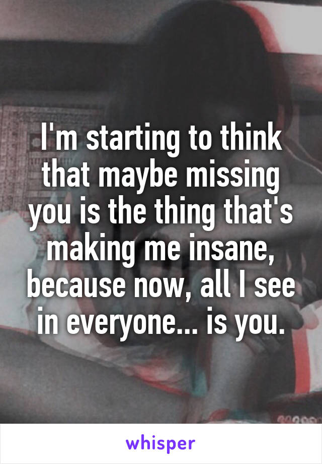 I'm starting to think that maybe missing you is the thing that's making me insane, because now, all I see in everyone... is you.