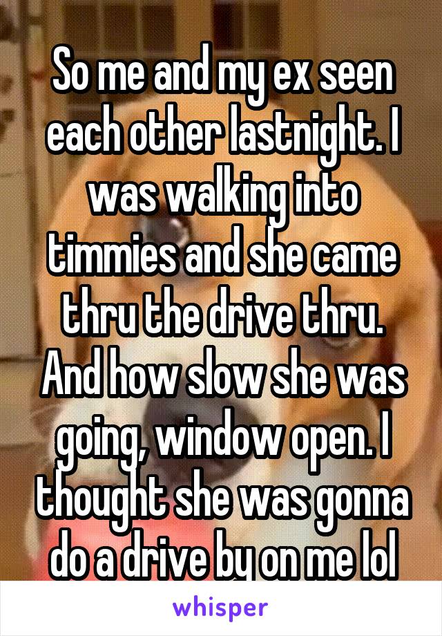 So me and my ex seen each other lastnight. I was walking into timmies and she came thru the drive thru. And how slow she was going, window open. I thought she was gonna do a drive by on me lol