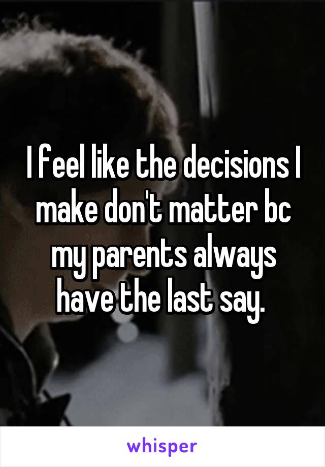 I feel like the decisions I make don't matter bc my parents always have the last say. 