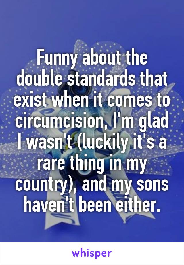 Funny about the double standards that exist when it comes to circumcision, I'm glad I wasn't (luckily it's a rare thing in my country), and my sons haven't been either.