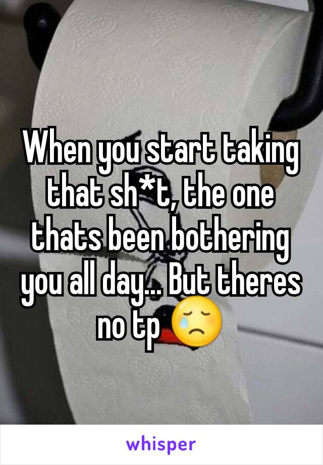 When you start taking that sh*t, the one thats been bothering you all day... But theres no tp 😢