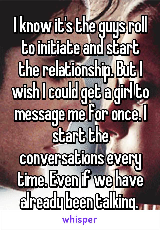 I know it's the guys roll to initiate and start the relationship. But I wish I could get a girl to message me for once. I start the conversations every time. Even if we have already been talking. 