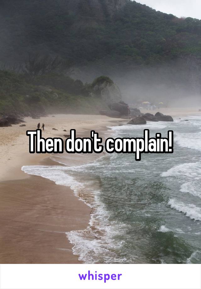 Then don't complain! 