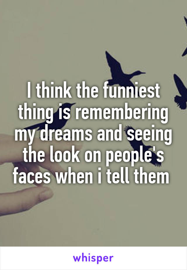 I think the funniest thing is remembering my dreams and seeing the look on people's faces when i tell them 